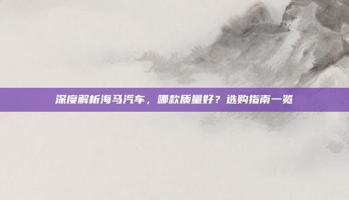 深度解析海马汽车,哪款质量好?选购指南一览