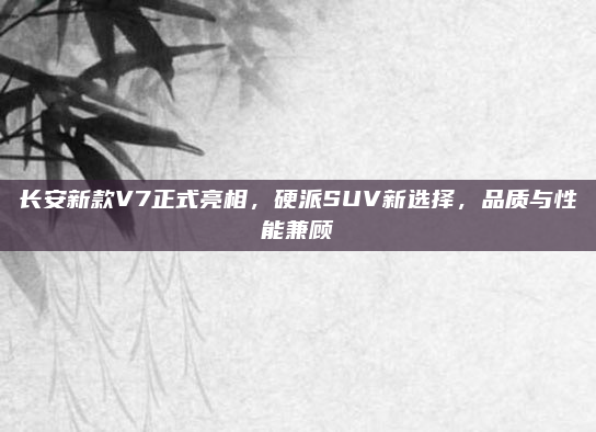 长安新款V7正式亮相，硬派SUV新选择，品质与性能兼顾