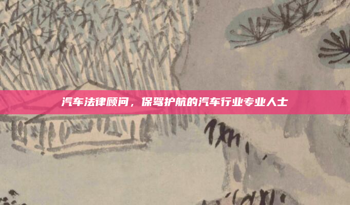 汽车法律顾问，保驾护航的汽车行业专业人士