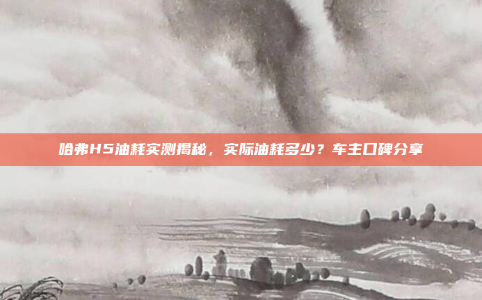 哈弗H5油耗实测揭秘，实际油耗多少？车主口碑分享