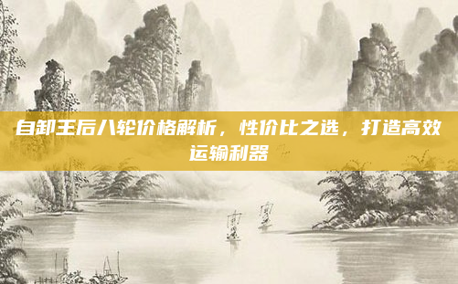 自卸王后八轮价格解析,性价比之选,打造高效运输利器