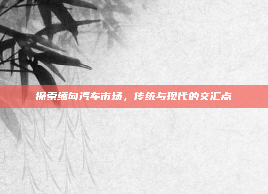 探索缅甸汽车市场，传统与现代的交汇点