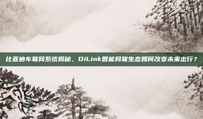 比亚迪车联网系统揭秘,DiLink智能网联生态如何改变未来出行?