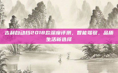 吉利自动挡2018款深度评测，智能驾驭，品质生活新选择