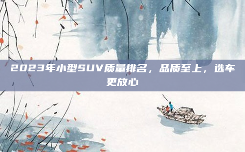 2023年小型SUV质量排名，品质至上，选车更放心