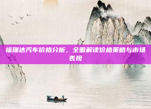 福瑞达汽车价格分析，全面解读价格策略与市场表现