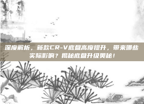 深度解析,新款CR-V底盘高度提升,带来哪些实际影响?揭秘底盘升级奥秘!