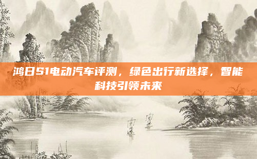 鸿日S1电动汽车评测，绿色出行新选择，智能科技引领未来