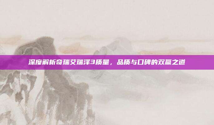 深度解析奇瑞艾瑞泽3质量，品质与口碑的双赢之道