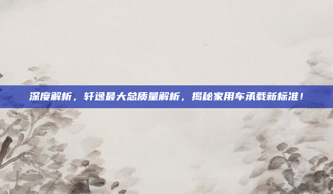 深度解析，轩逸最大总质量解析，揭秘家用车承载新标准！