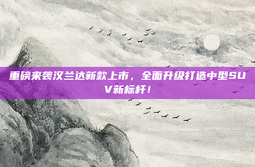 重磅来袭汉兰达新款上市,全面升级打造中型SUV新标杆!
