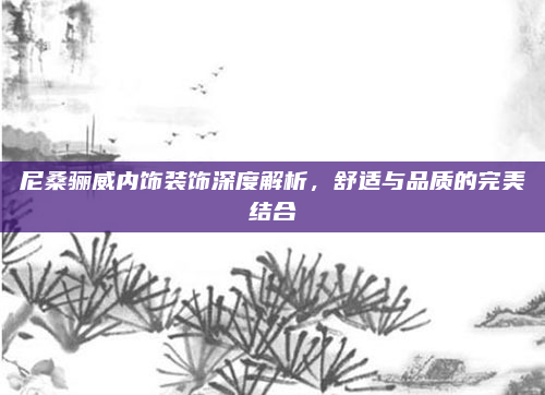 尼桑骊威内饰装饰深度解析,舒适与品质的完美结合