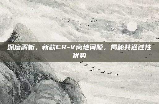 深度解析,新款CR-V离地间隙,揭秘其通过性优势