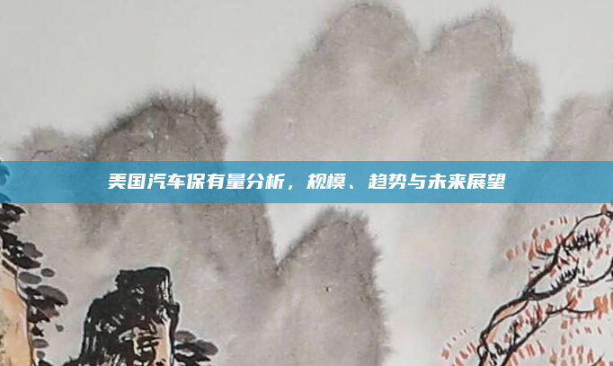 美国汽车保有量分析，规模、趋势与未来展望
