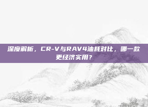 深度解析,CR-V与RAV4油耗对比,哪一款更经济实用?