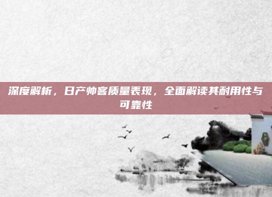 深度解析,日产帅客质量表现,全面解读其耐用性与可靠性