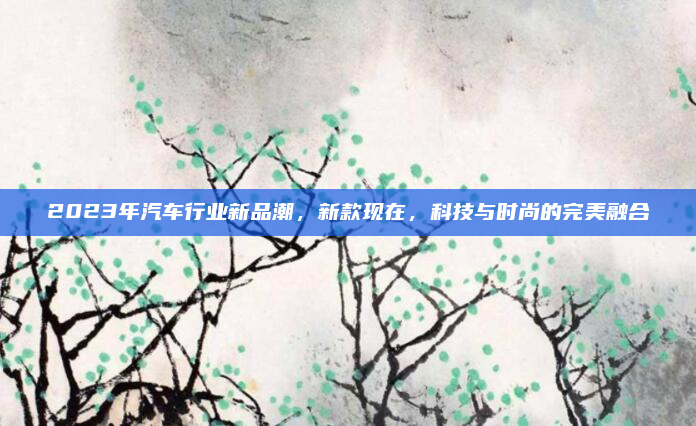 2023年汽车行业新品潮，新款现在，科技与时尚的完美融合