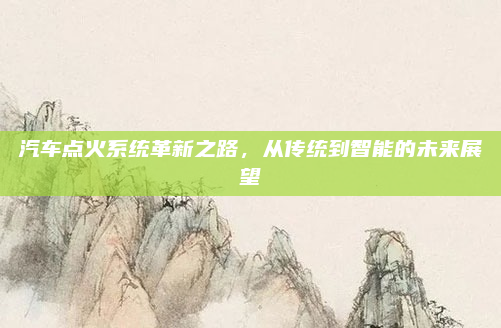 汽车点火系统革新之路,从传统到智能的未来展望