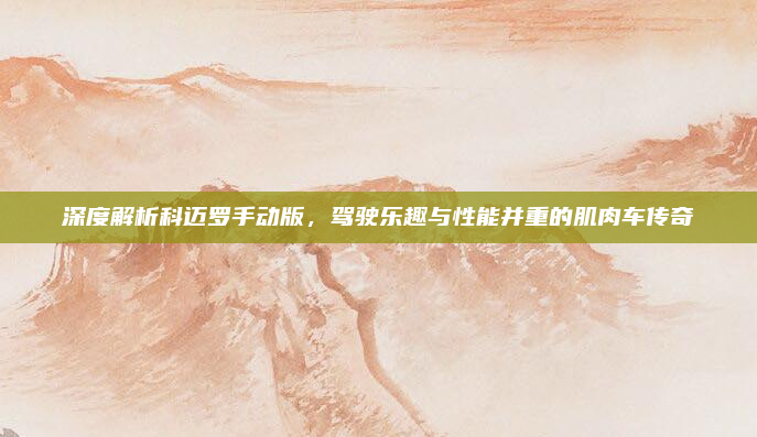 深度解析科迈罗手动版，驾驶乐趣与性能并重的肌肉车传奇