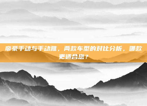 帝豪手动与手动雅，两款车型的对比分析，哪款更适合您？