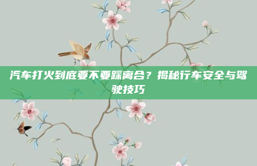 汽车打火到底要不要踩离合？揭秘行车安全与驾驶技巧