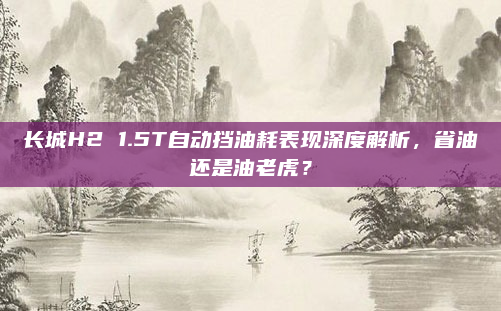 长城H2 1.5T自动挡油耗表现深度解析，省油还是油老虎？