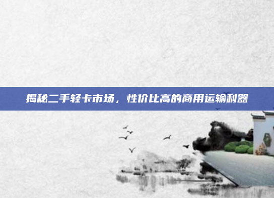 揭秘二手轻卡市场，性价比高的商用运输利器