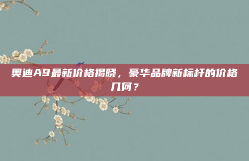 奥迪A9最新价格揭晓，豪华品牌新标杆的价格几何？
