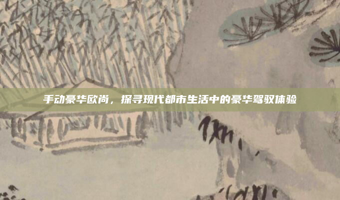 手动豪华欧尚，探寻现代都市生活中的豪华驾驭体验