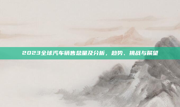 2023全球汽车销售总量及分析，趋势、挑战与展望