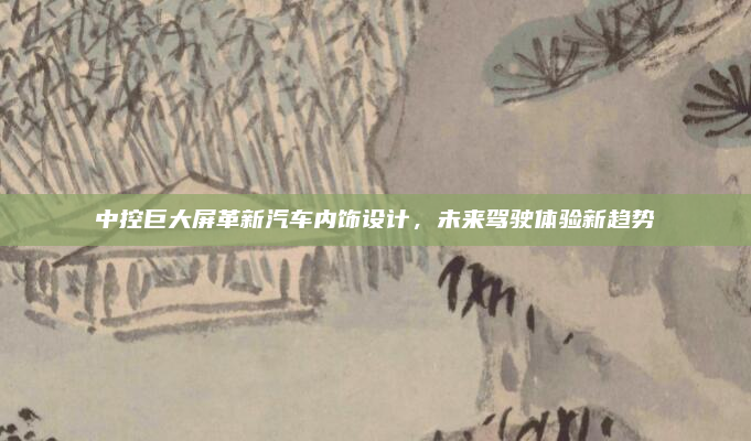 中控巨大屏革新汽车内饰设计，未来驾驶体验新趋势