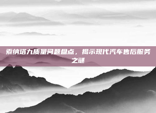 索纳塔九质量问题盘点，揭示现代汽车售后服务之谜