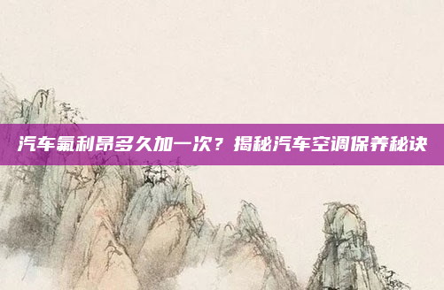 汽车氟利昂多久加一次？揭秘汽车空调保养秘诀