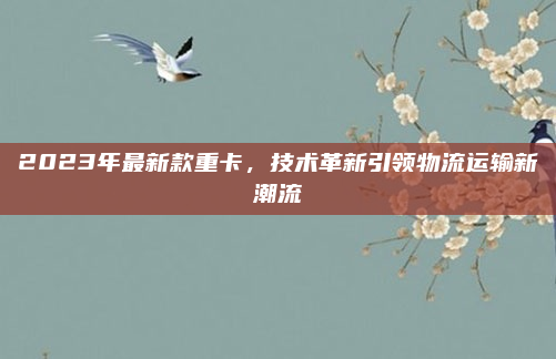 2023年最新款重卡，技术革新引领物流运输新潮流