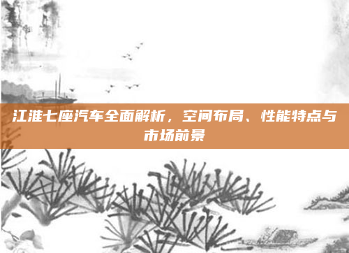 江淮七座汽车全面解析，空间布局、性能特点与市场前景