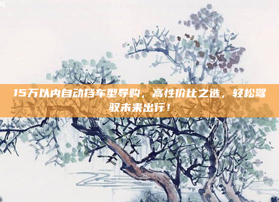 15万以内自动挡车型导购，高性价比之选，轻松驾驭未来出行！