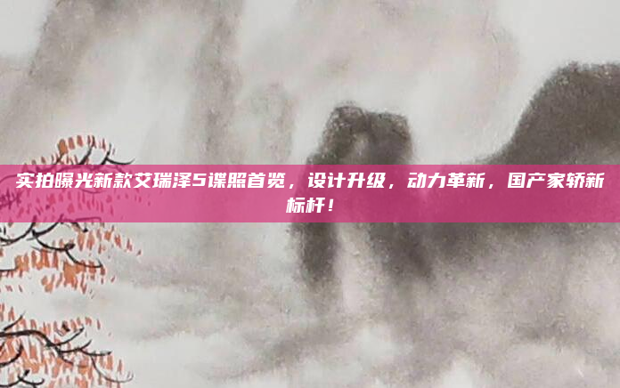 实拍曝光新款艾瑞泽5谍照首览，设计升级，动力革新，国产家轿新标杆！