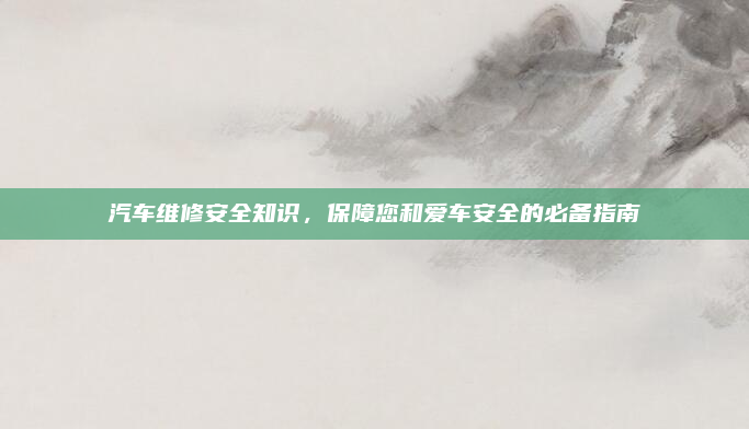 汽车维修安全知识，保障您和爱车安全的必备指南