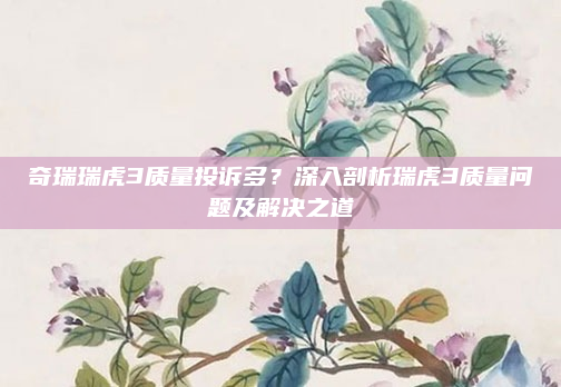 奇瑞瑞虎3质量投诉多？深入剖析瑞虎3质量问题及解决之道