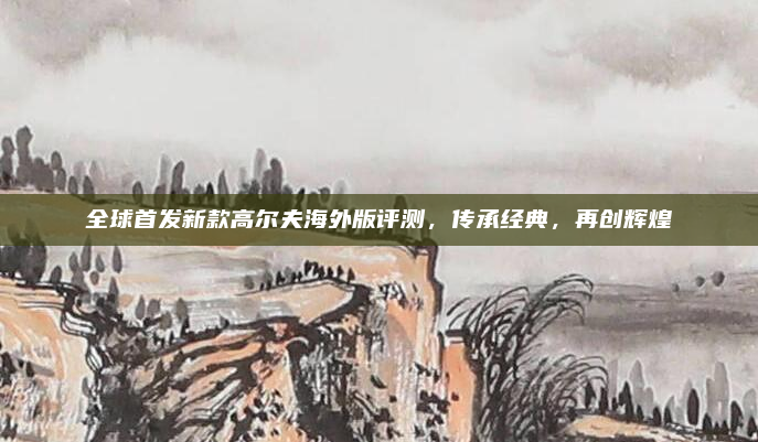 全球首发新款高尔夫海外版评测，传承经典，再创辉煌