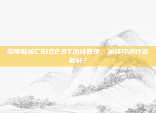 深度解析CS102.0T油耗表现,油耗经济性新标杆?