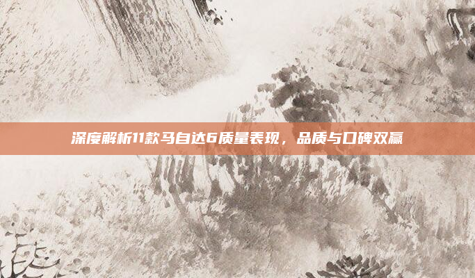 深度解析11款马自达6质量表现,品质与口碑双赢