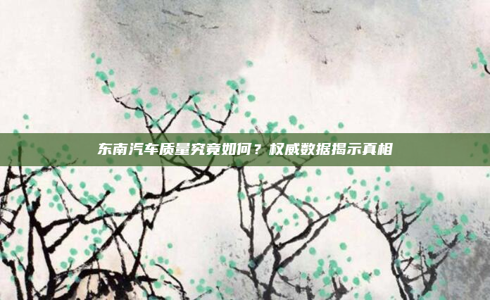 东南汽车质量究竟如何？权威数据揭示真相