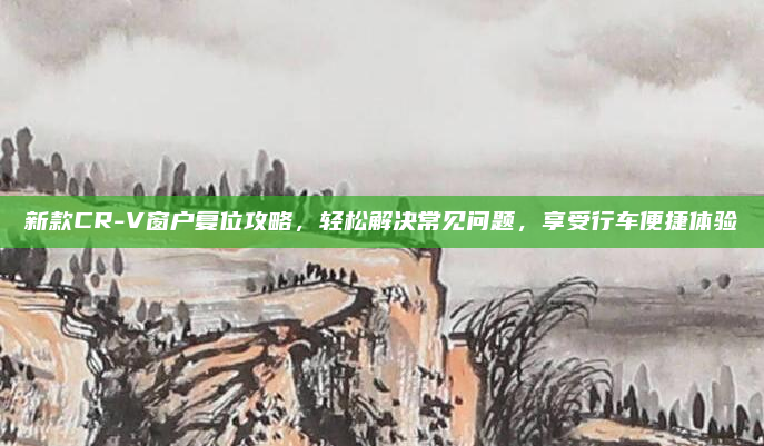 新款CR-V窗户复位攻略，轻松解决常见问题，享受行车便捷体验