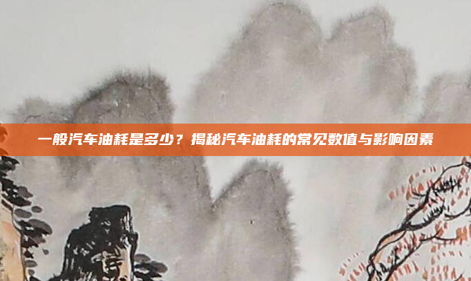 一般汽车油耗是多少？揭秘汽车油耗的常见数值与影响因素