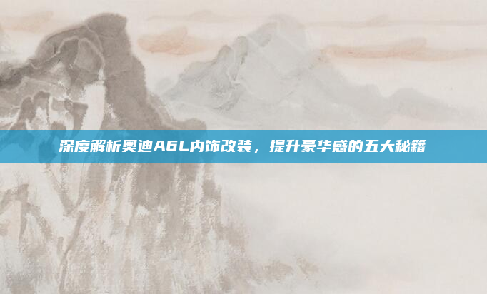 深度解析奥迪A6L内饰改装，提升豪华感的五大秘籍