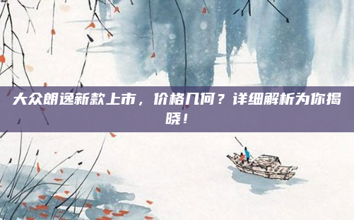 大众朗逸新款上市,价格几何?详细解析为你揭晓!
