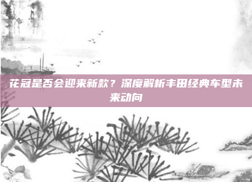 花冠是否会迎来新款？深度解析丰田经典车型未来动向