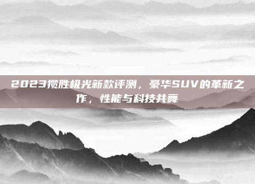 2023揽胜极光新款评测，豪华SUV的革新之作，性能与科技共舞