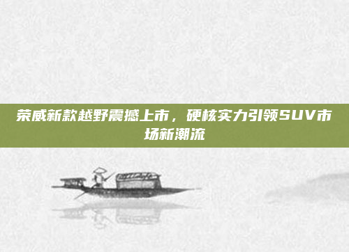 荣威新款越野震撼上市，硬核实力引领SUV市场新潮流